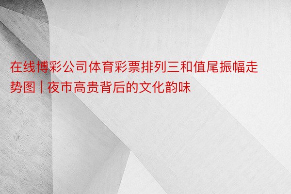 在线博彩公司体育彩票排列三和值尾振幅走势图 | 夜市高贵背后的文化韵味