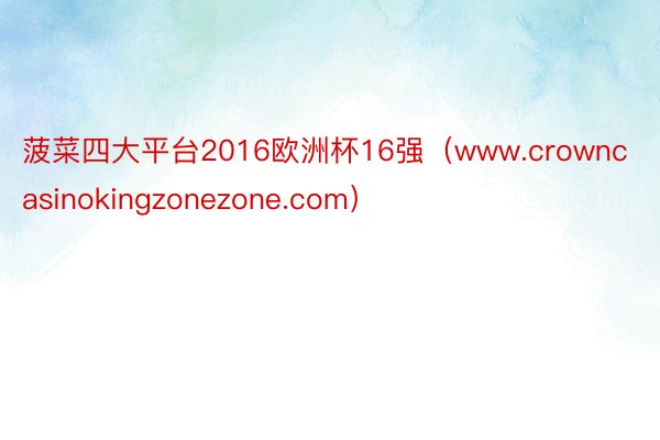 菠菜四大平台2016欧洲杯16强（www.crowncasinokingzonezone.com）
