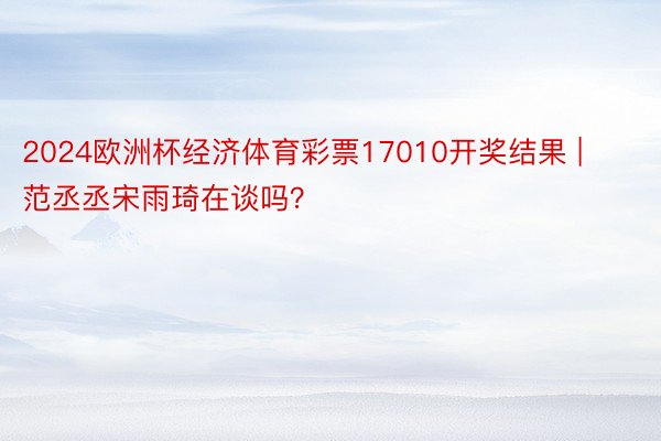 2024欧洲杯经济体育彩票17010开奖结果 | 范丞丞宋雨琦在谈吗？