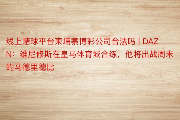 线上赌球平台柬埔寨博彩公司合法吗 | DAZN：维尼修斯在皇马体育城合练，他将出战周末的马德里德比