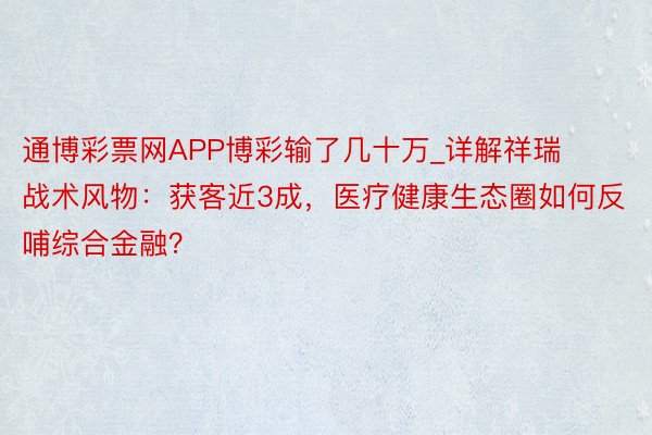 通博彩票网APP博彩输了几十万_详解祥瑞战术风物：获客近3成，医疗健康生态圈如何反哺综合金融？