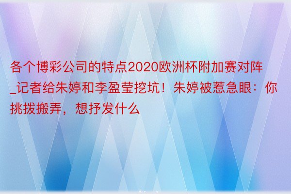 各个博彩公司的特点2020欧洲杯附加赛对阵_记者给朱婷和李盈莹挖坑！朱婷被惹急眼：你挑拨搬弄，想抒发什么