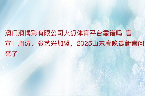 澳门澳博彩有限公司火狐体育平台靠谱吗_官宣！周涛、张艺兴加盟，2025山东春晚最新音问来了