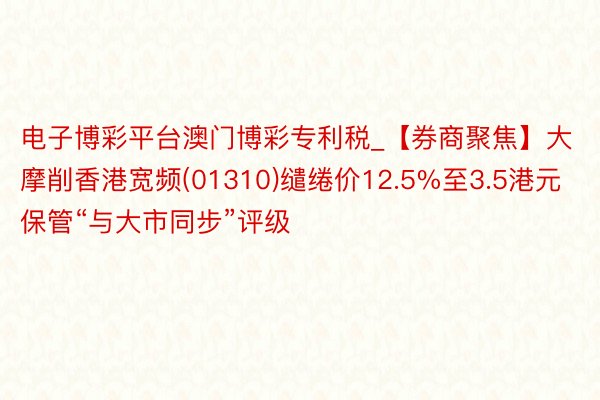 电子博彩平台澳门博彩专利税_【券商聚焦】大摩削香港宽频(01310)缱绻价12.5%至3.5港元 保管“与大市同步”评级
