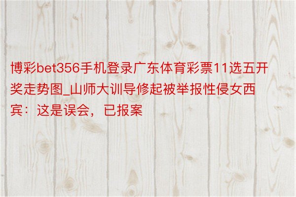 博彩bet356手机登录广东体育彩票11选五开奖走势图_山师大训导修起被举报性侵女西宾：这是误会，已报案
