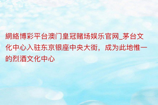 網絡博彩平台澳门皇冠赌场娱乐官网_茅台文化中心入驻东京银座中央大街，成为此地惟一的烈酒文化中心