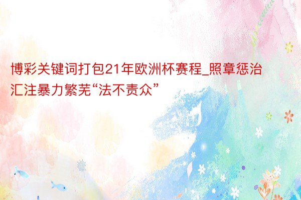 博彩关键词打包21年欧洲杯赛程_照章惩治汇注暴力繁芜“法不责众”