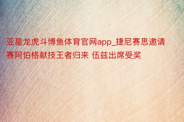 亚星龙虎斗博鱼体育官网app_捷尼赛思邀请赛阿伯格献技王者归来 伍兹出席受奖