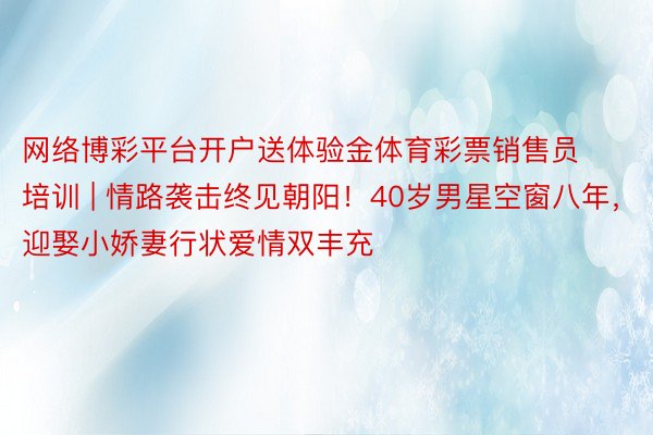网络博彩平台开户送体验金体育彩票销售员培训 | 情路袭击终见朝阳！40岁男星空窗八年，迎娶小娇妻行状爱情双丰充