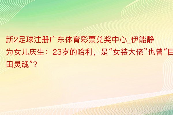 新2足球注册广东体育彩票兑奖中心_伊能静为女儿庆生：23岁的哈利，是“女装大佬”也曾“目田灵魂”？