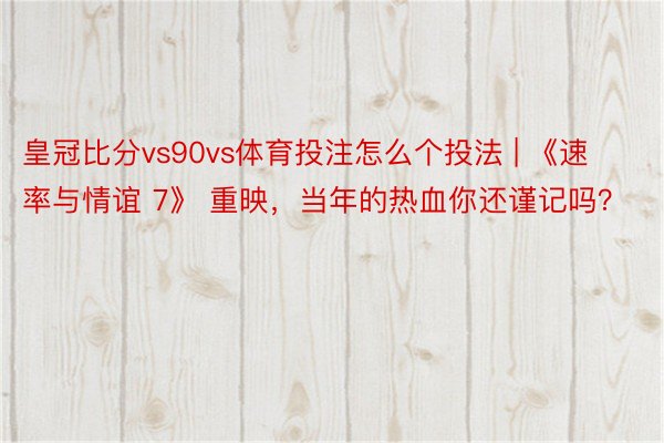 皇冠比分vs90vs体育投注怎么个投法 | 《速率与情谊 7》 重映，当年的热血你还谨记吗？