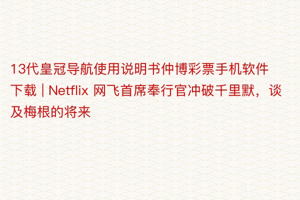 13代皇冠导航使用说明书仲博彩票手机软件下载 | Netflix 网飞首席奉行官冲破千里默，谈及梅根的将来