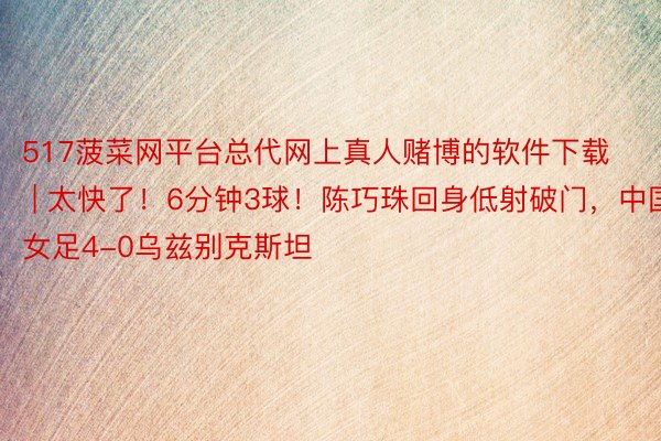 517菠菜网平台总代网上真人赌博的软件下载 | 太快了！6分钟3球！陈巧珠回身低射破门，中国女足4-0乌兹别克斯坦